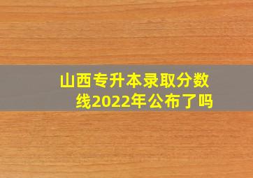 山西专升本录取分数线2022年公布了吗