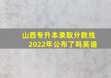 山西专升本录取分数线2022年公布了吗英语