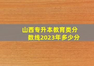 山西专升本教育类分数线2023年多少分