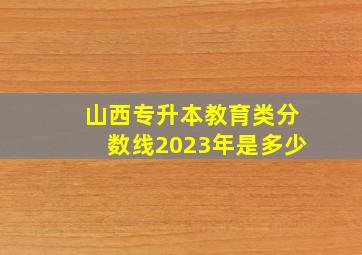 山西专升本教育类分数线2023年是多少