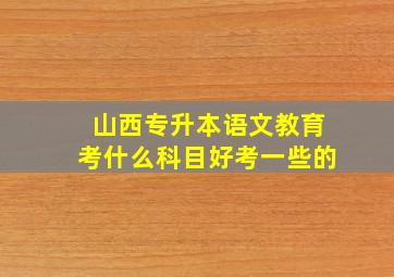 山西专升本语文教育考什么科目好考一些的