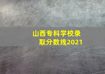 山西专科学校录取分数线2021