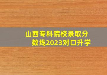 山西专科院校录取分数线2023对口升学