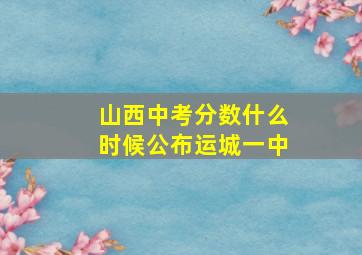 山西中考分数什么时候公布运城一中