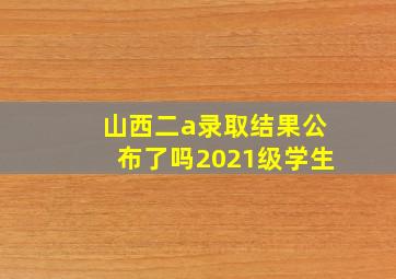 山西二a录取结果公布了吗2021级学生