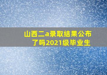 山西二a录取结果公布了吗2021级毕业生