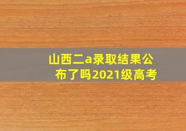 山西二a录取结果公布了吗2021级高考