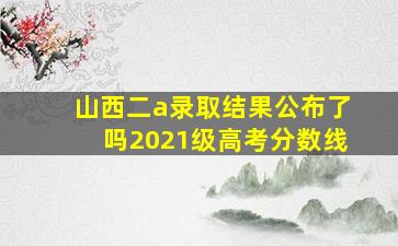 山西二a录取结果公布了吗2021级高考分数线