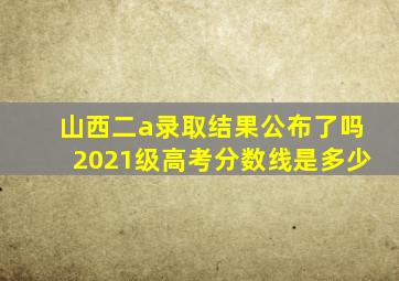 山西二a录取结果公布了吗2021级高考分数线是多少