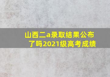 山西二a录取结果公布了吗2021级高考成绩