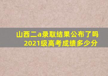 山西二a录取结果公布了吗2021级高考成绩多少分