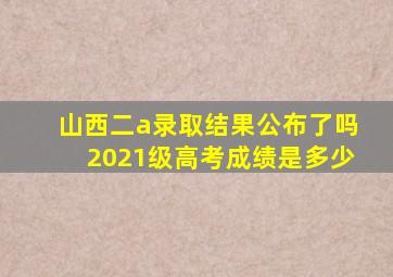 山西二a录取结果公布了吗2021级高考成绩是多少