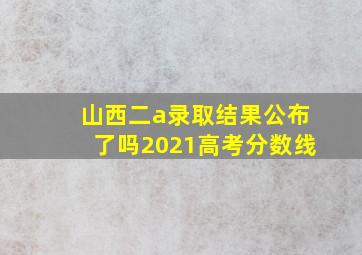 山西二a录取结果公布了吗2021高考分数线