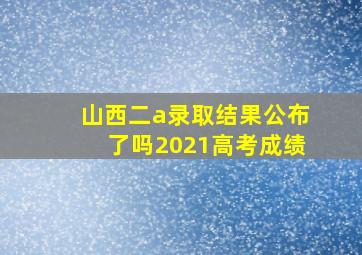 山西二a录取结果公布了吗2021高考成绩