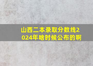 山西二本录取分数线2024年啥时候公布的啊