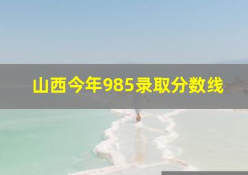 山西今年985录取分数线