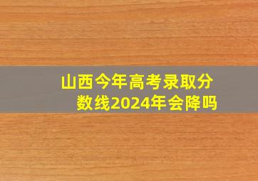 山西今年高考录取分数线2024年会降吗