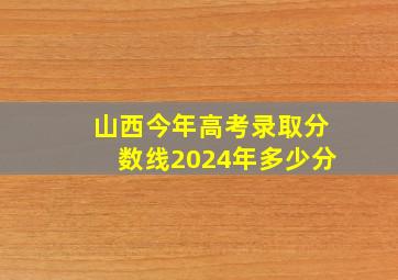 山西今年高考录取分数线2024年多少分