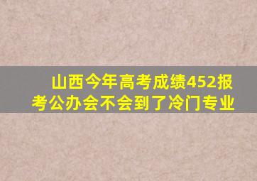 山西今年高考成绩452报考公办会不会到了冷门专业