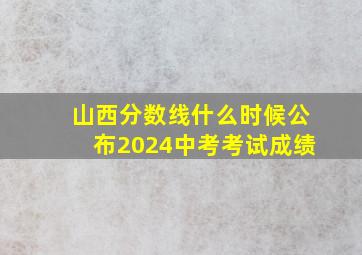 山西分数线什么时候公布2024中考考试成绩