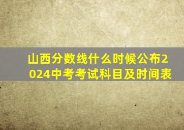 山西分数线什么时候公布2024中考考试科目及时间表