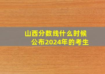 山西分数线什么时候公布2024年的考生