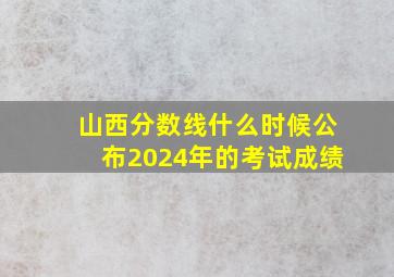 山西分数线什么时候公布2024年的考试成绩