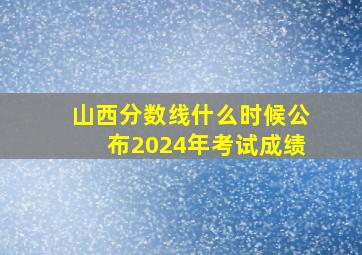 山西分数线什么时候公布2024年考试成绩