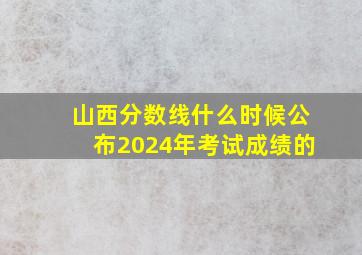 山西分数线什么时候公布2024年考试成绩的