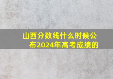 山西分数线什么时候公布2024年高考成绩的