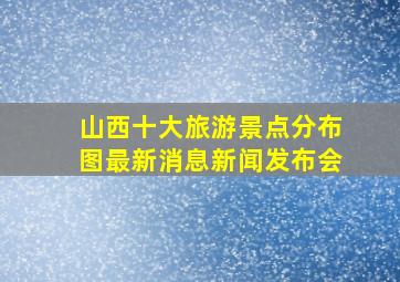 山西十大旅游景点分布图最新消息新闻发布会