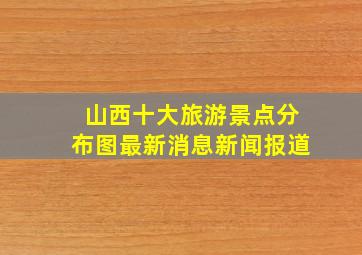 山西十大旅游景点分布图最新消息新闻报道