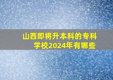 山西即将升本科的专科学校2024年有哪些