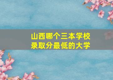 山西哪个三本学校录取分最低的大学