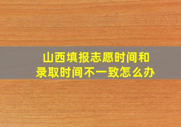 山西填报志愿时间和录取时间不一致怎么办