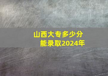 山西大专多少分能录取2024年