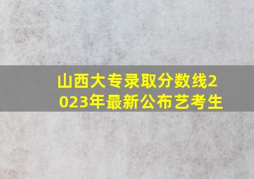 山西大专录取分数线2023年最新公布艺考生