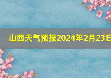 山西天气预报2024年2月23日