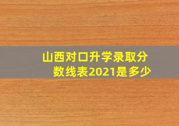 山西对口升学录取分数线表2021是多少