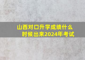 山西对口升学成绩什么时候出来2024年考试