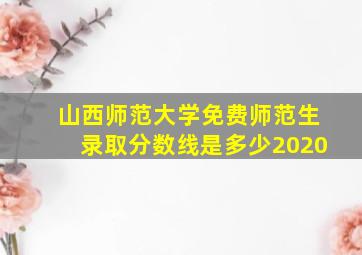 山西师范大学免费师范生录取分数线是多少2020