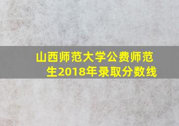 山西师范大学公费师范生2018年录取分数线