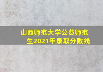 山西师范大学公费师范生2021年录取分数线