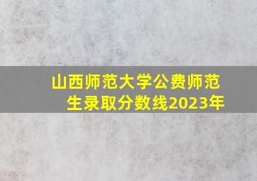 山西师范大学公费师范生录取分数线2023年