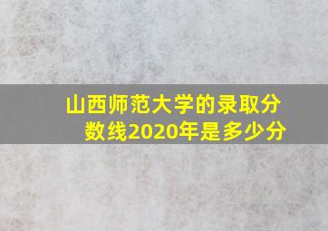 山西师范大学的录取分数线2020年是多少分