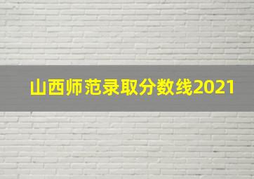 山西师范录取分数线2021