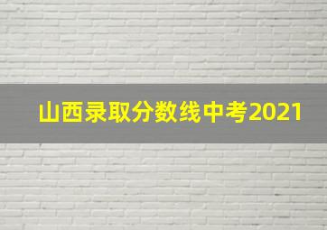 山西录取分数线中考2021