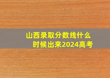 山西录取分数线什么时候出来2024高考