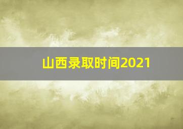 山西录取时间2021