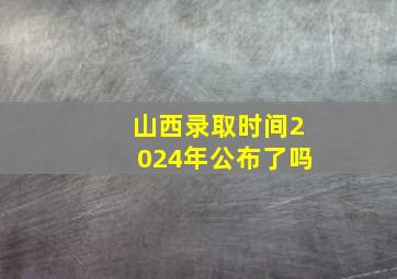 山西录取时间2024年公布了吗